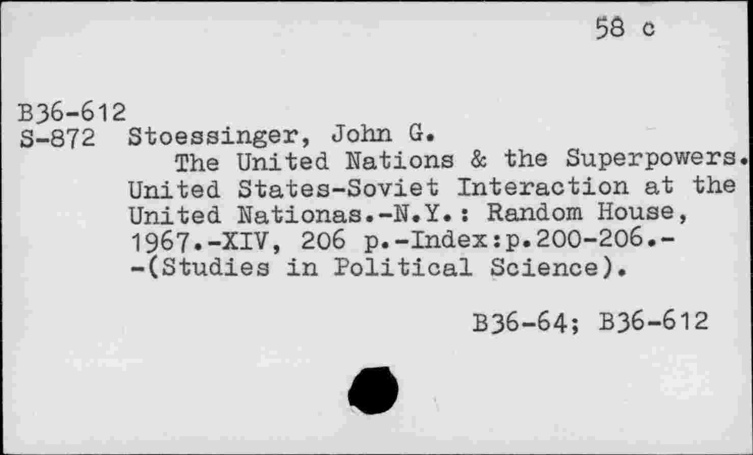 ﻿56 c
B36-612
S-872 Stoessinger, John G.
The United Nations & the Superpowers. United States-Soviet Interaction at the United Nationas.-N.Y.: Random House, 1967.-XIV, 206 p.-Index:p.200-206.--(Studies in Political Science).
B36-64; B36-612